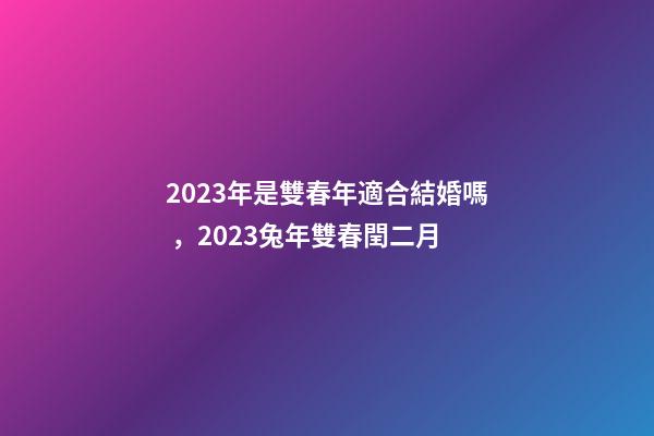 2023年是雙春年適合結婚嗎，2023兔年雙春閏二月